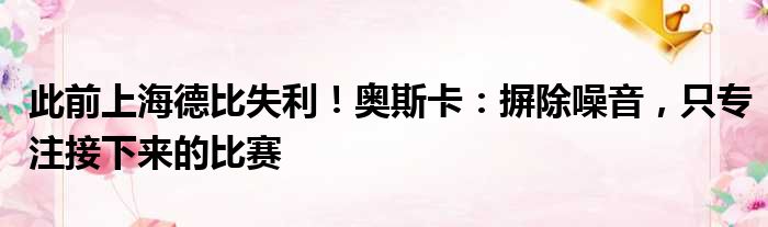 此前上海德比失利！奥斯卡：摒除噪音，只专注接下来的比赛