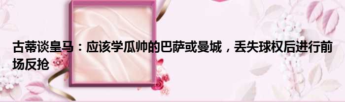 古蒂谈皇马：应该学瓜帅的巴萨或曼城，丢失球权后进行前场反抢