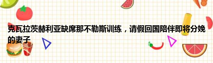 克瓦拉茨赫利亚缺席那不勒斯训练，请假回国陪伴即将分娩的妻子