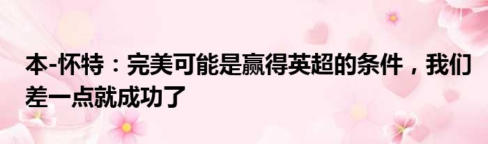 本-怀特：完美可能是赢得英超的条件，我们差一点就成功了