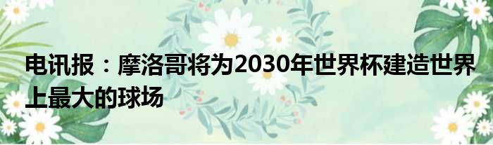 电讯报：摩洛哥将为2030年世界杯建造世界上最大的球场