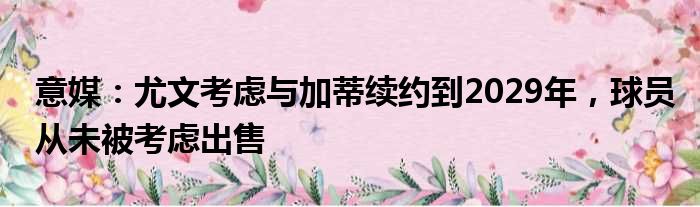 意媒：尤文考虑与加蒂续约到2029年，球员从未被考虑出售
