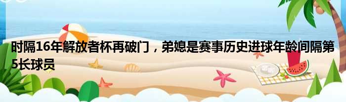 时隔16年解放者杯再破门，弟媳是赛事历史进球年龄间隔第5长球员