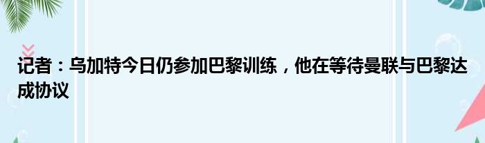 记者：乌加特今日仍参加巴黎训练，他在等待曼联与巴黎达成协议