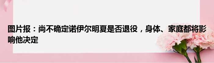 图片报：尚不确定诺伊尔明夏是否退役，身体、家庭都将影响他决定