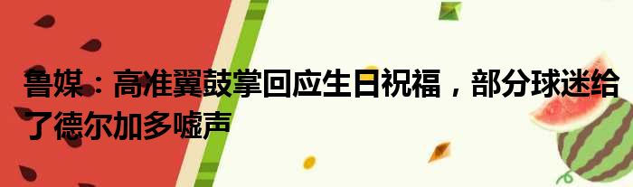 鲁媒：高准翼鼓掌回应生日祝福，部分球迷给了德尔加多嘘声