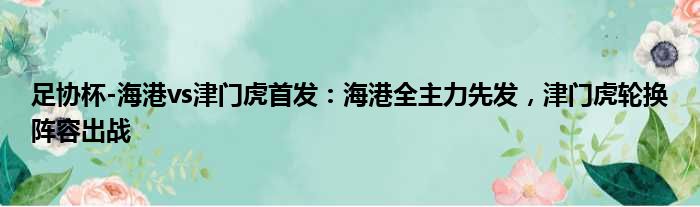 足协杯-海港vs津门虎首发：海港全主力先发，津门虎轮换阵容出战