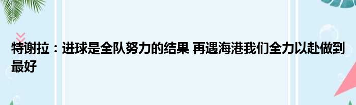 特谢拉：进球是全队努力的结果 再遇海港我们全力以赴做到最好