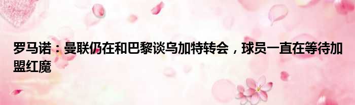 罗马诺：曼联仍在和巴黎谈乌加特转会，球员一直在等待加盟红魔