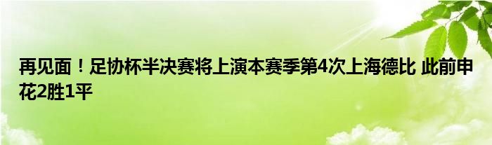 再见面！足协杯半决赛将上演本赛季第4次上海德比 此前申花2胜1平