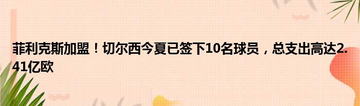 菲利克斯加盟！切尔西今夏已签下10名球员，总支出高达2.41亿欧