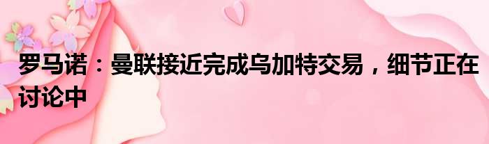 罗马诺：曼联接近完成乌加特交易，细节正在讨论中