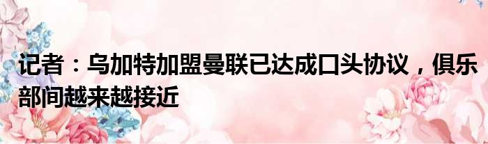 记者：乌加特加盟曼联已达成口头协议，俱乐部间越来越接近