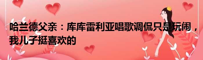 哈兰德父亲：库库雷利亚唱歌调侃只是玩闹，我儿子挺喜欢的