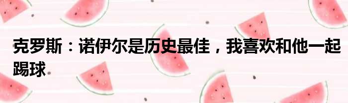 克罗斯：诺伊尔是历史最佳，我喜欢和他一起踢球