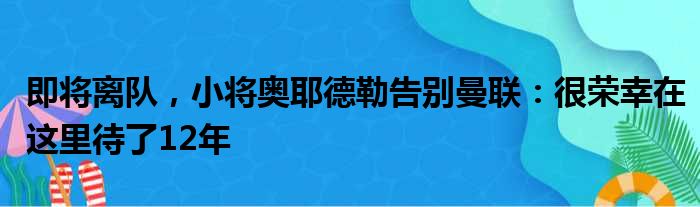 即将离队，小将奥耶德勒告别曼联：很荣幸在这里待了12年