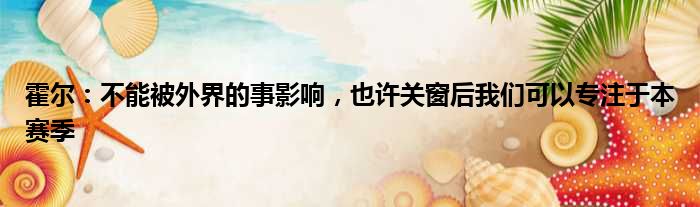 霍尔：不能被外界的事影响，也许关窗后我们可以专注于本赛季