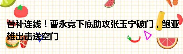 替补连线！曹永竞下底助攻张玉宁破门，鲍亚雄出击送空门