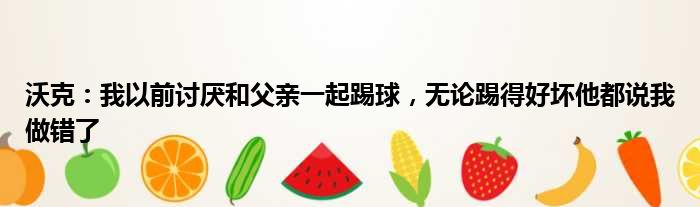 沃克：我以前讨厌和父亲一起踢球，无论踢得好坏他都说我做错了