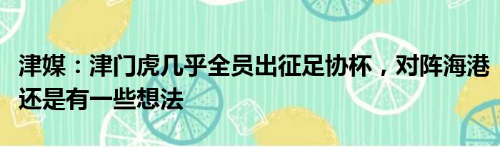 津媒：津门虎几乎全员出征足协杯，对阵海港还是有一些想法