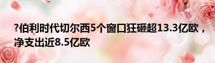 ?伯利时代切尔西5个窗口狂砸超13.3亿欧，净支出近8.5亿欧