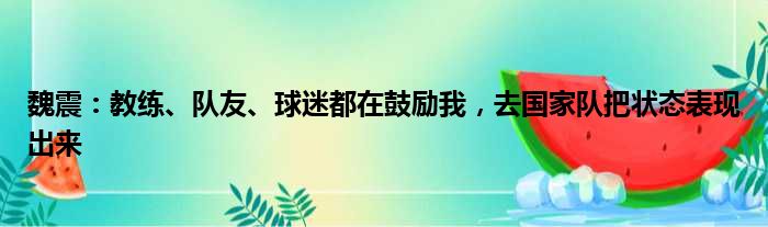 魏震：教练、队友、球迷都在鼓励我，去国家队把状态表现出来