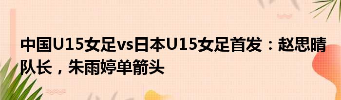 中国U15女足vs日本U15女足首发：赵思晴队长，朱雨婷单箭头