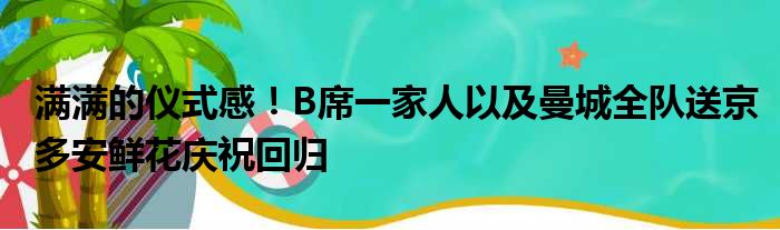 满满的仪式感！B席一家人以及曼城全队送京多安鲜花庆祝回归
