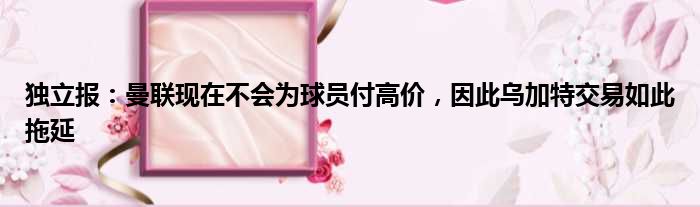 独立报：曼联现在不会为球员付高价，因此乌加特交易如此拖延