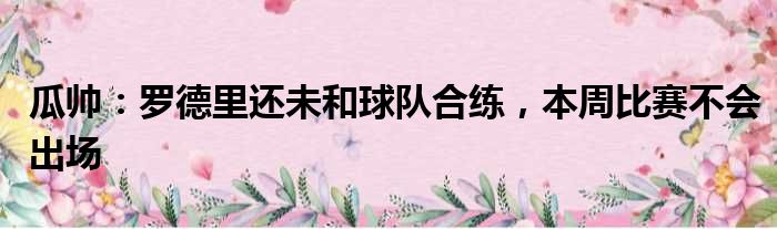 瓜帅：罗德里还未和球队合练，本周比赛不会出场
