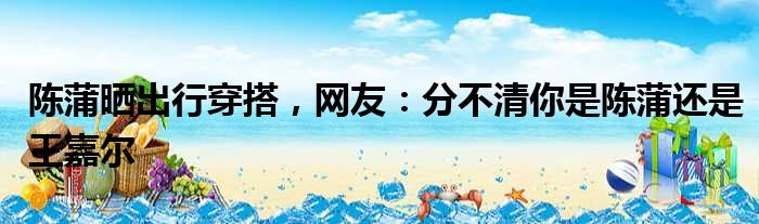 陈蒲晒出行穿搭，网友：分不清你是陈蒲还是王嘉尔