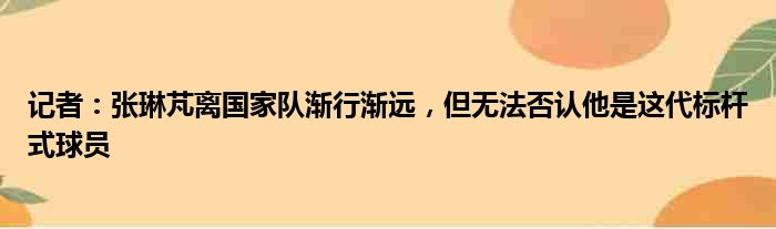记者：张琳芃离国家队渐行渐远，但无法否认他是这代标杆式球员