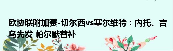 欧协联附加赛-切尔西vs塞尔维特：内托、吉乌先发 帕尔默替补