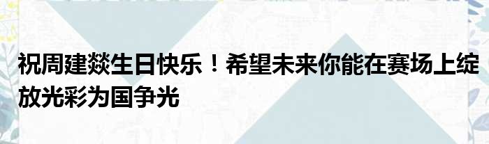 祝周建燚生日快乐！希望未来你能在赛场上绽放光彩为国争光