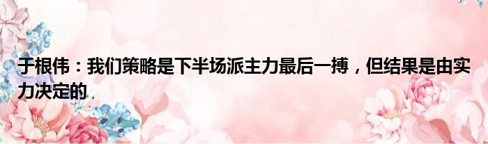 于根伟：我们策略是下半场派主力最后一搏，但结果是由实力决定的