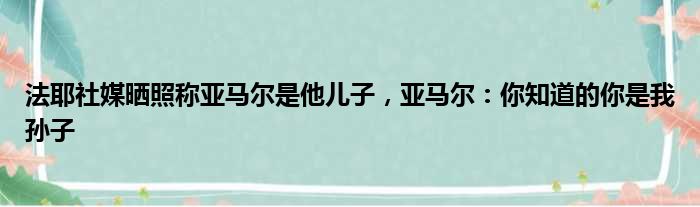 法耶社媒晒照称亚马尔是他儿子，亚马尔：你知道的你是我孙子