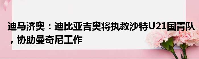 迪马济奥：迪比亚吉奥将执教沙特U21国青队，协助曼奇尼工作