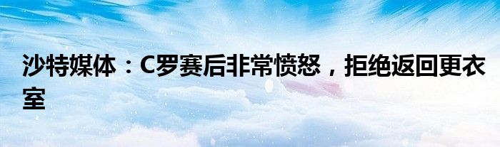 沙特媒体：C罗赛后非常愤怒，拒绝返回更衣室