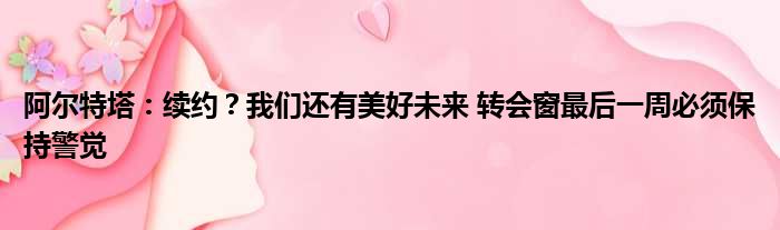 阿尔特塔：续约？我们还有美好未来 转会窗最后一周必须保持警觉