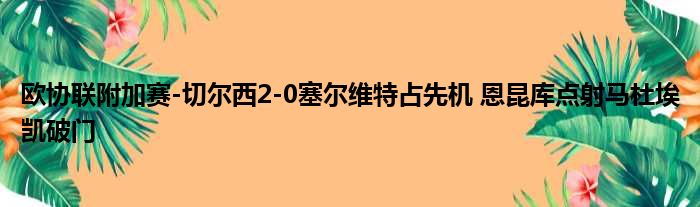 欧协联附加赛-切尔西2-0塞尔维特占先机 恩昆库点射马杜埃凯破门