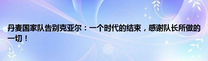丹麦国家队告别克亚尔：一个时代的结束，感谢队长所做的一切！