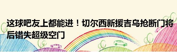 这球吧友上都能进！切尔西新援吉乌抢断门将后错失超级空门