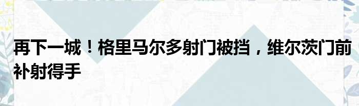 再下一城！格里马尔多射门被挡，维尔茨门前补射得手