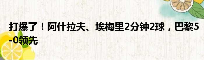 打爆了！阿什拉夫、埃梅里2分钟2球，巴黎5-0领先