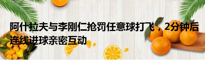 阿什拉夫与李刚仁抢罚任意球打飞，2分钟后连线进球亲密互动