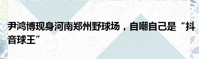 尹鸿博现身河南郑州野球场，自嘲自己是“抖音球王”