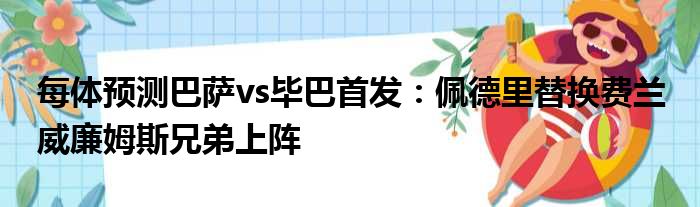 每体预测巴萨vs毕巴首发：佩德里替换费兰 威廉姆斯兄弟上阵