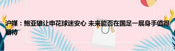 沪媒：鲍亚雄让申花球迷安心 未来能否在国足一展身手值得期待
