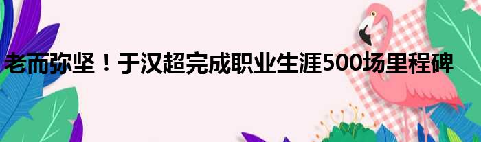 老而弥坚！于汉超完成职业生涯500场里程碑