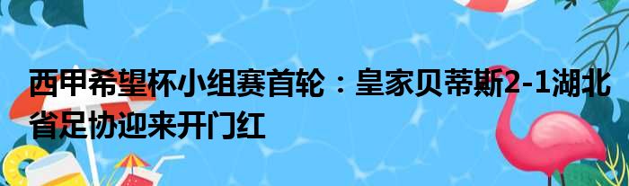 西甲希望杯小组赛首轮：皇家贝蒂斯2-1湖北省足协迎来开门红